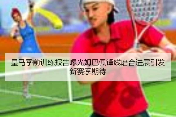 皇马季前训练报告曝光姆巴佩锋线磨合进展引发新赛季期待